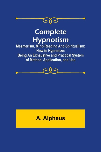 Complete Hypnotism: Mesmerism, Mind-Reading and Spiritualism; How to Hypnotize: Being an Exhaustive and Practical System of Method, Application, and Use