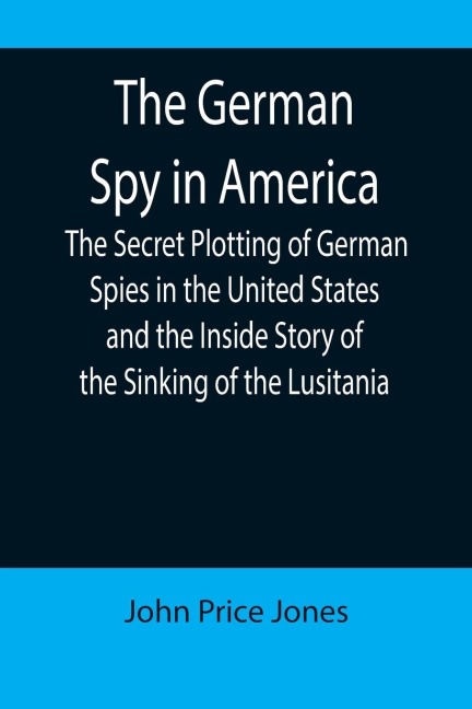 The German Spy in America; The Secret Plotting of German Spies in the United States and the Inside Story of the Sinking of the Lusitania