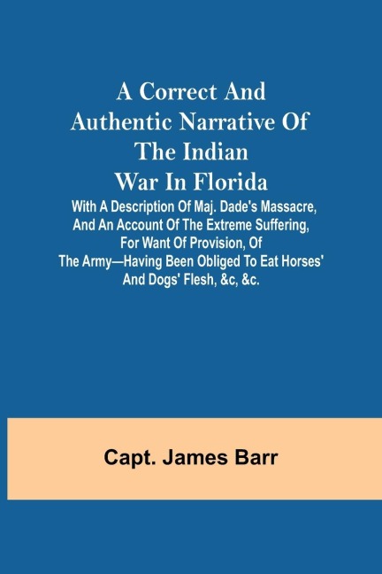 A correct and authentic narrative of the Indian war in Florida; with a description of Maj. Dades massacre, and an account of the extreme suffering, for want of provision, of the army-having been obliged to eat horses and dogs flesh, &c, &c.