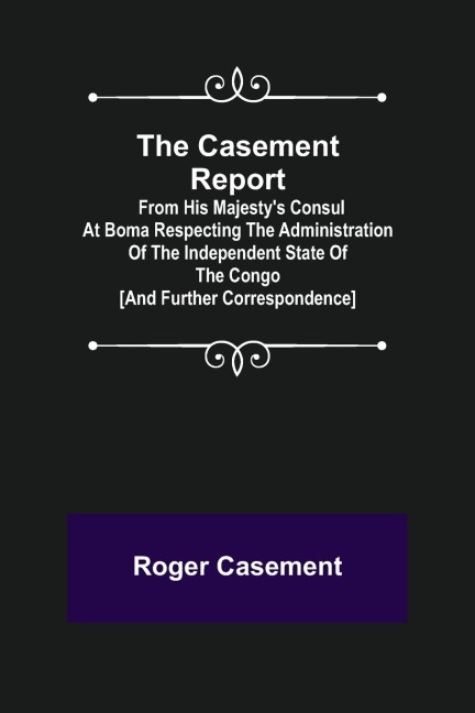 The Casement Report; from His Majestys Consul at Boma Respecting the Administration of the Independent State of the Congo [and Further Correspondence]