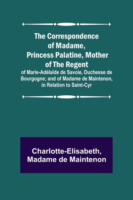 The Correspondence of Madame, Princess Palatine, Mother of the Regent; of Marie-Adélaïde de Savoie, Duchesse de Bourgogne; and of Madame de Maintenon, in Relation to Saint-Cyr