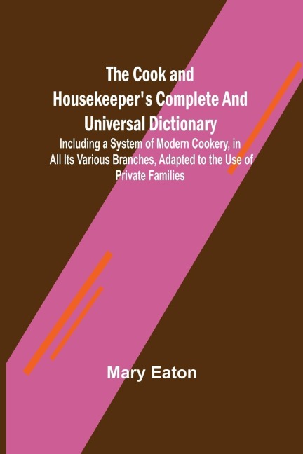 The Cook and Housekeepers Complete and Universal Dictionary; Including a System of Modern Cookery, in all Its Various Branches, Adapted to the Use of Private Families
