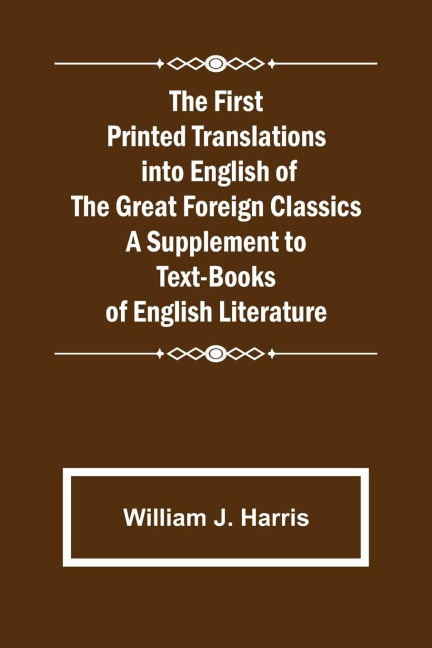The First Printed Translations into English of the Great Foreign Classics A Supplement to Text-Books of English Literature