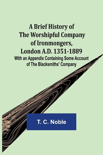 A Brief History of the Worshipful Company of Ironmongers, London A.D. 1351-1889; With an Appendix Containing Some Account of the Blacksmiths Company