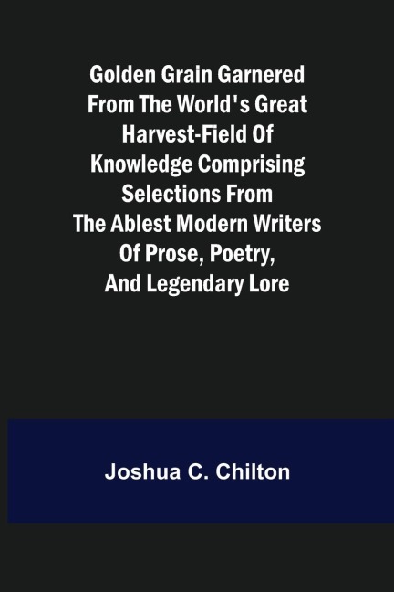Golden Grain Garnered from the Worlds Great Harvest-field of Knowledge Comprising Selections from the Ablest Modern Writers of Prose, Poetry, and Legendary Lore