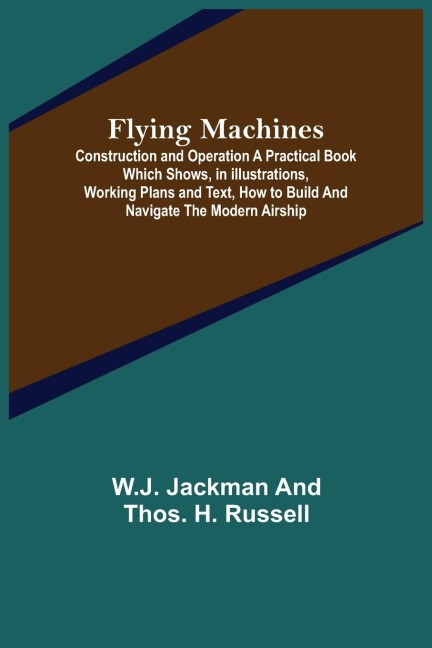 Flying Machines: Construction and Operation A Practical Book Which Shows, in Illustrations, Working Plans and Text, How to Build and Navigate the Modern Airship