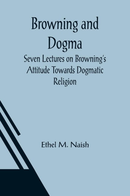 Browning and Dogma; Seven Lectures on Brownings Attitude Towards Dogmatic Religion