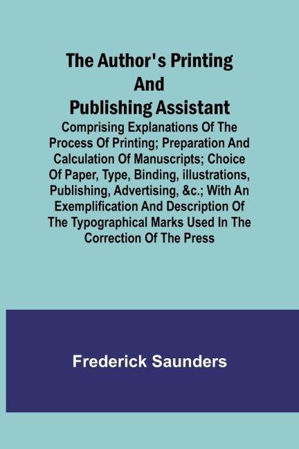 The Authors Printing and Publishing Assistant ; Comprising Explanations of the Process of Printing; Preparation and Calculation of Manuscripts; Choice of Paper, Type, Binding, Illustrations, Publishing, Advertising, &c.; with an Exemplification and Descr