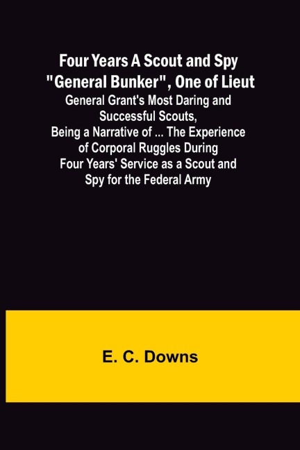 Four Years A Scout and Spy General Bunker, One of Lieut. General Grants Most Daring and Successful Scouts, Being a Narrative of ... the Experience of Corporal Ruggles During Four Years Service as a Scout and Spy for the Federal Army