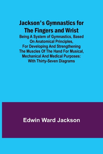 Jacksons Gymnastics for the Fingers and Wrist ; being a system of gymnastics, based on anatomical principles, for developing and strengthening the muscles of the hand for musical, mechanical and medical purposes: with thirty-seven diagrams