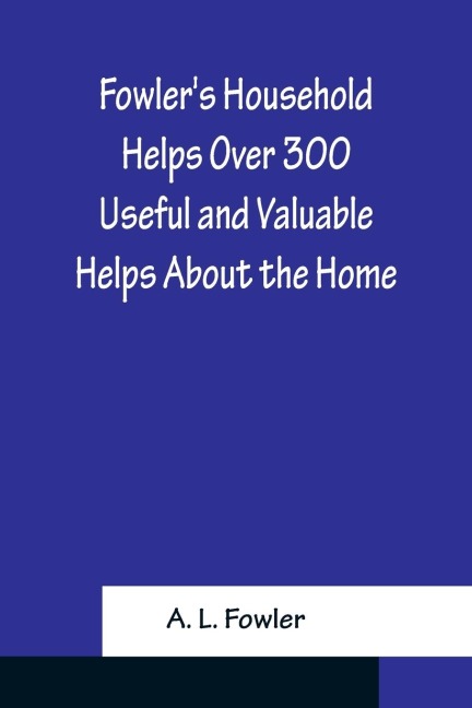 Fowlers Household Helps Over 300 Useful and Valuable Helps About the Home, Carefully Compiled and Arranged in Convenient Form for Frequent Use