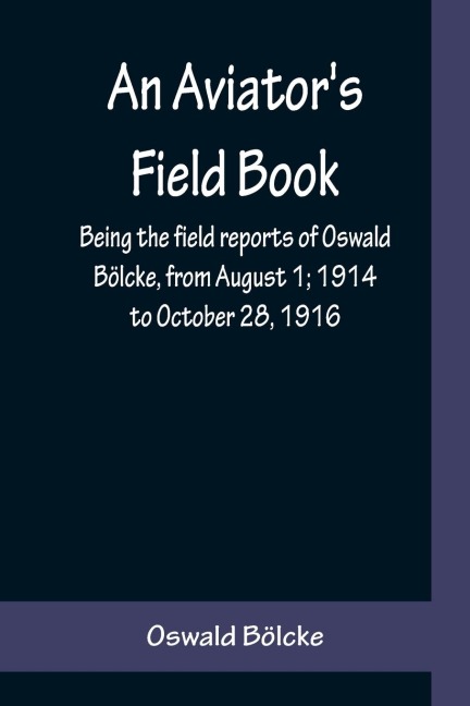 An Aviators Field Book; Being the field reports of Oswald Bölcke, from August 1; 1914 to October 28, 1916