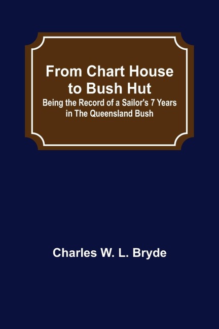 From Chart House to Bush Hut: Being the Record of a Sailors 7 Years in the Queensland Bush