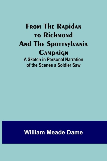 From the Rapidan to Richmond and the Spottsylvania Campaign: A Sketch in Personal Narration of the Scenes a Soldier Saw