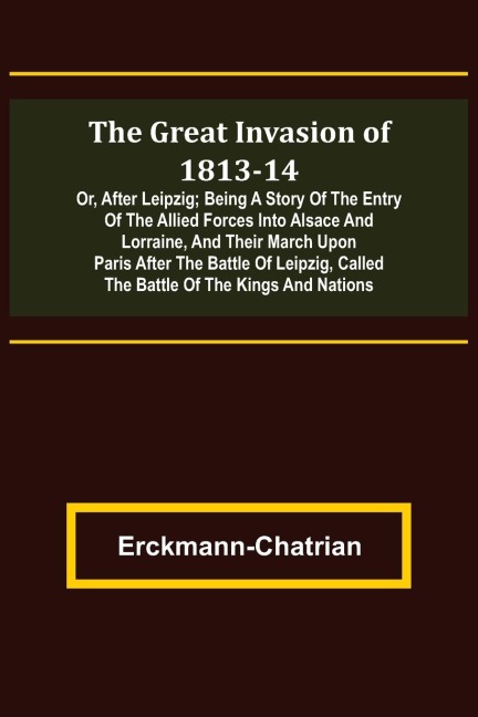 The Great Invasion of 1813-14; or, After Leipzig; Being a story of the entry of the allied forces into Alsace and Lorraine, and their march upon Paris after the Battle of Leipzig, called the Battle of the Kings and Nations