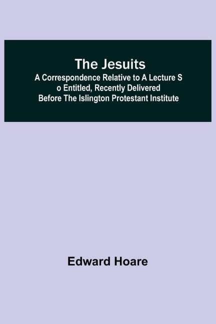 The Jesuits ; A correspondence relative to a lecture so entitled, recently delivered before the Islington Protestant Institute