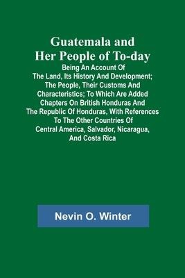 Guatemala and Her People of To-day; Being an Account of the Land, Its History and Development; the People, Their Customs and Characteristics; to Which Are Added Chapters on British Honduras and the Republic of Honduras, with References to the Other Countr