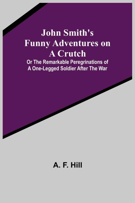 John Smiths Funny Adventures on a Crutch ; Or The Remarkable Peregrinations of a One-legged Soldier after the War