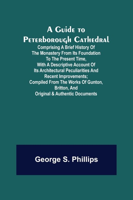 A Guide to Peterborough Cathedral; Comprising a brief history of the monastery from its foundation to the present time, with a descriptive account of its architectural peculiarities and recent improvements; compiled from the works of Gunton, Britton, and 