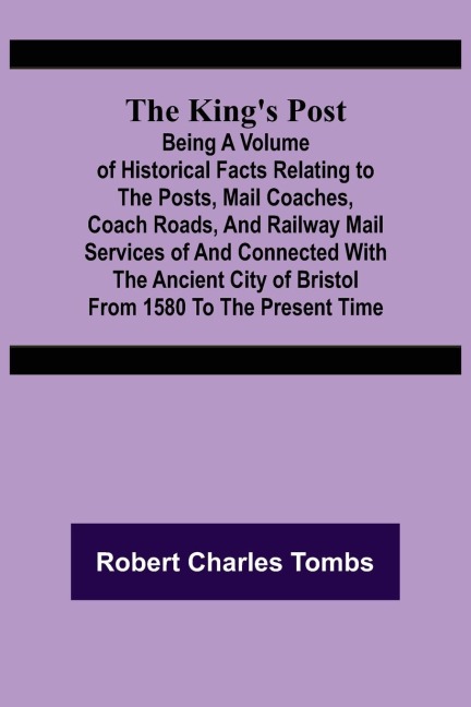 The Kings Post;Being a volume of historical facts relating to the posts, mail coaches, coach roads, and railway mail services of and connected with the ancient city of Bristol from 1580 to the present time