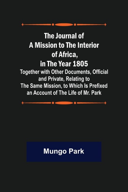 The Journal of a Mission to the Interior of Africa, in the Year 1805 ; Together with Other Documents, Official and Private, Relating to the Same Mission, to Which Is Prefixed an Account of the Life of Mr. Park