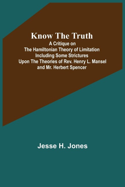 Know the Truth: A Critique on the Hamiltonian Theory of Limitation Including Some Strictures Upon the Theories of Rev. Henry L. Mansel and Mr. Herbert Spencer