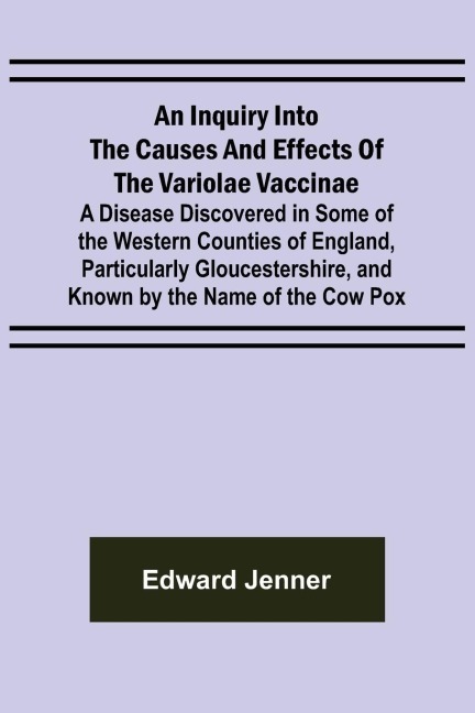 An Inquiry into the Causes and Effects of the Variolae Vaccinae; A Disease Discovered in Some of the Western Counties of England, Particularly Gloucestershire, and Known by the Name of the Cow Pox