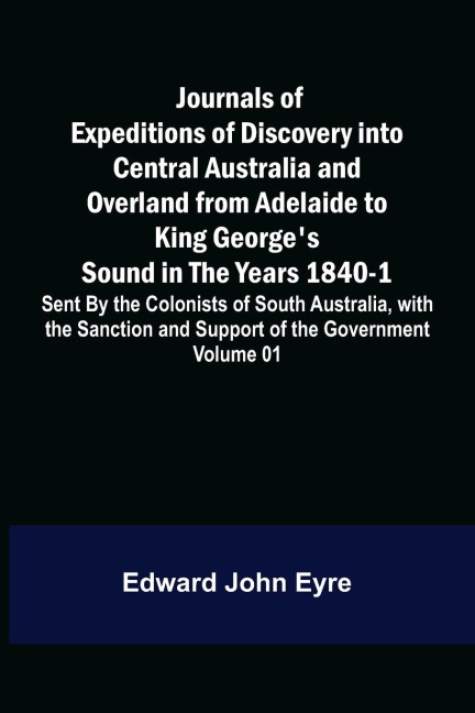 Journals of Expeditions of Discovery into Central Australia and Overland from Adelaide to King Georges Sound in the Years 1840-1: Sent By the Colonists of South Australia, with the Sanction and Support of the Government: Including an Account of the Manne