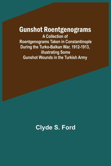 Gunshot Roentgenograms; A Collection of Roentgenograms Taken in Constantinople During the Turko-Balkan War, 1912-1913, Illustrating Some Gunshot Wounds in the Turkish Army
