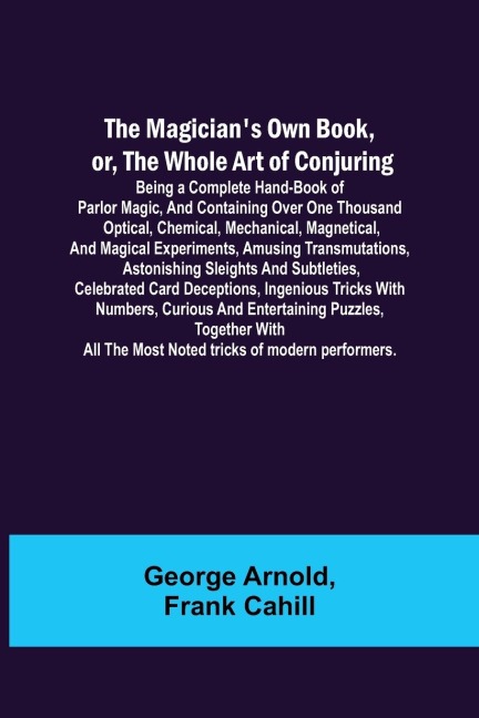 The Magicians Own Book, or, the Whole Art of Conjuring; Being a complete hand-book of parlor magic, and containing over one thousand optical, chemical, mechanical, magnetical, and magical experiments, amusing transmutations, astonishing sleights and subt