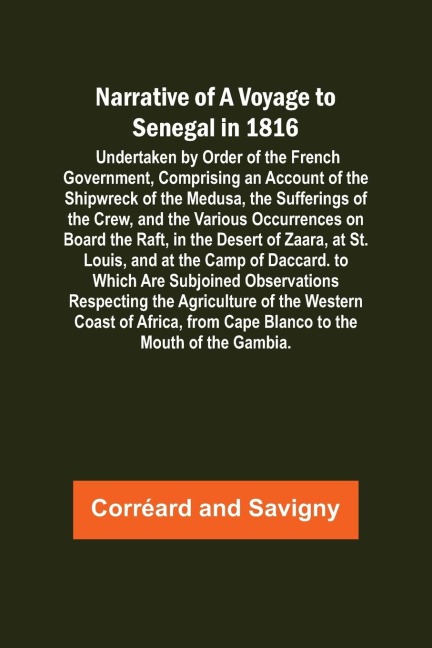 Narrative of a Voyage to Senegal in 1816 ; Undertaken by Order of the French Government, Comprising an Account of the Shipwreck of the Medusa, the Sufferings of the Crew, and the Various Occurrences on Board the Raft, in the Desert of Zaara, at St. Louis,