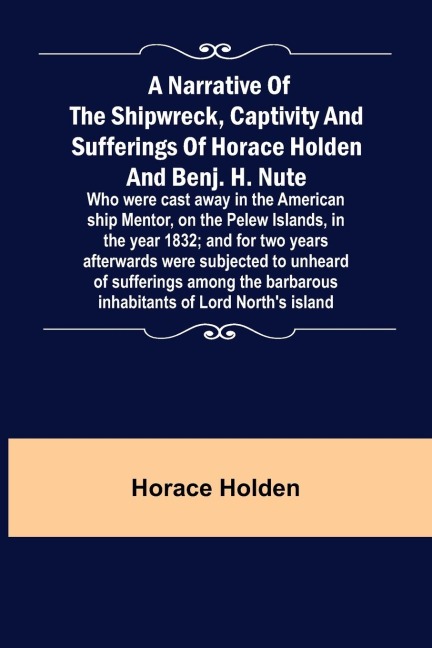A Narrative of the Shipwreck, Captivity and Sufferings of Horace Holden and Benj. H. Nute ;  Who were cast away in the American ship Mentor, on the Pelew Islands, in the year 1832; and for two years afterwards were subjected to unheard of sufferings among