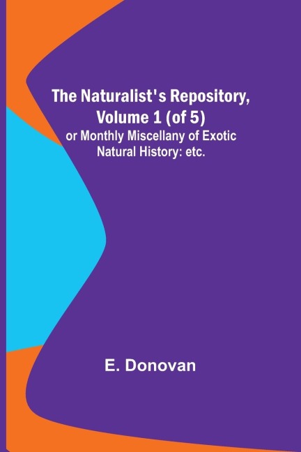 The Naturalists Repository, Volume 1 (of 5) ; or Monthly Miscellany of Exotic Natural History: etc. etc.