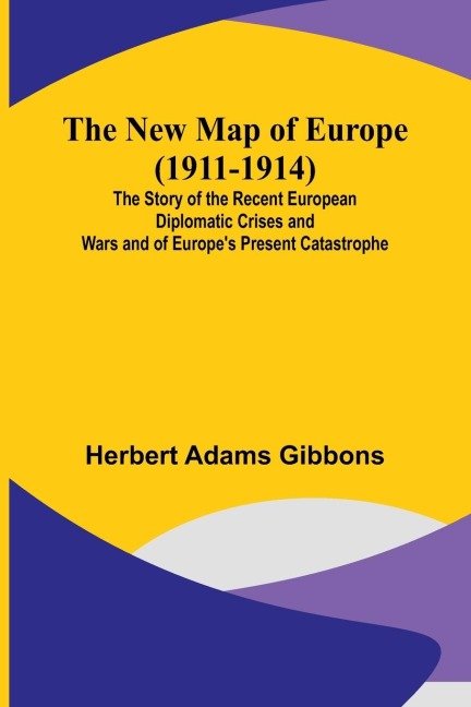 The New Map of Europe (1911-1914) ; The Story of the Recent European Diplomatic Crises and Wars and of Europes Present Catastrophe