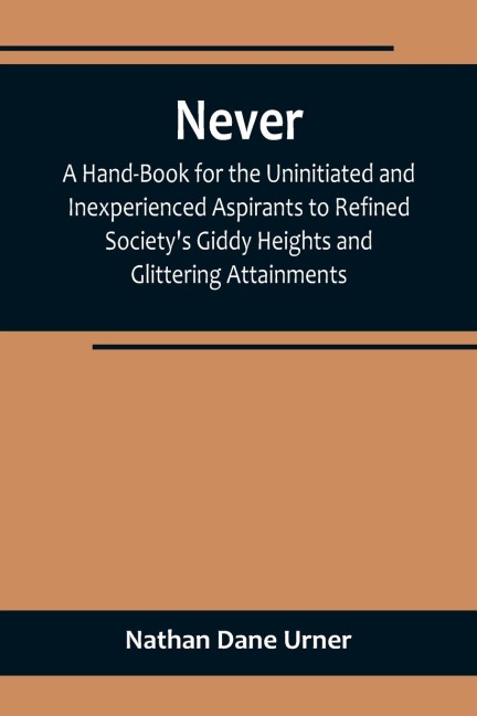 Never: A Hand-Book for the Uninitiated and Inexperienced Aspirants to Refined Societys Giddy Heights and Glittering Attainments.