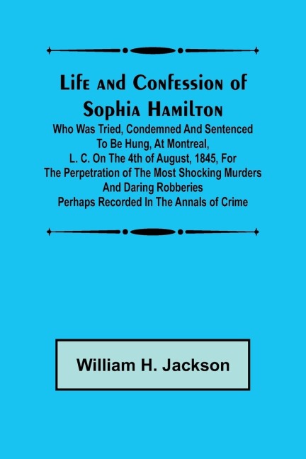 Life and Confession of Sophia Hamilton; Who was Tried, Condemned and Sentenced to be Hung, at Montreal, L. C. on the 4th of August, 1845, for the Perpetration of the Most Shocking Murders and Daring Robberies Perhaps Recorded in the Annals of Crime