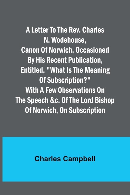 A letter to the Rev. Charles N. Wodehouse, Canon of Norwich, occasioned by his recent publication, entitled, What is the meaning of Subscription? with a few observations on the speech &c. of the Lord Bishop of Norwich, on Subscription