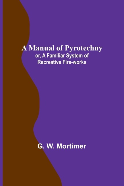 A Manual of Pyrotechny; or, A Familiar System of Recreative Fire-works