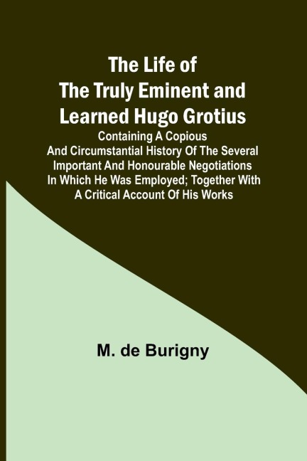 The Life of the Truly Eminent and Learned Hugo Grotius: Containing a Copious and Circumstantial History of the Several Important and Honourable Negotiations in Which He Was Employed; together with a Critical Account of His Works