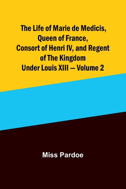 The Life of Marie de Medicis, Queen of France, Consort of Henri IV, and Regent of the Kingdom under Louis XIII - Volume 2