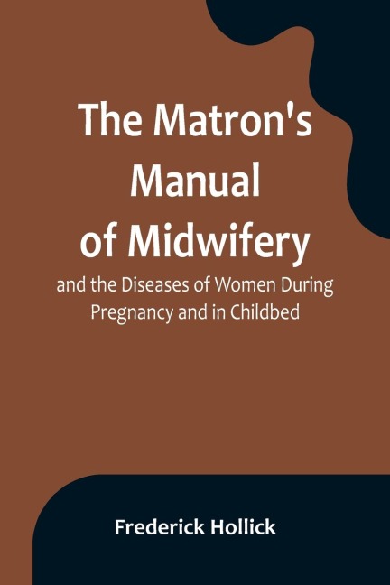 The Matrons Manual of Midwifery, and the Diseases of Women During Pregnancy and in Childbed; Being a Familiar and Practical Treatise, More Especially Intended for the Instruction of Females Themselves, but Adapted Also for Popular Use among Students and