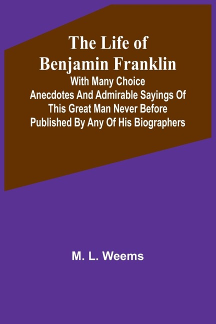 The Life of Benjamin Franklin: With Many Choice Anecdotes and admirable sayings of this great man never before published by any of his biographers
