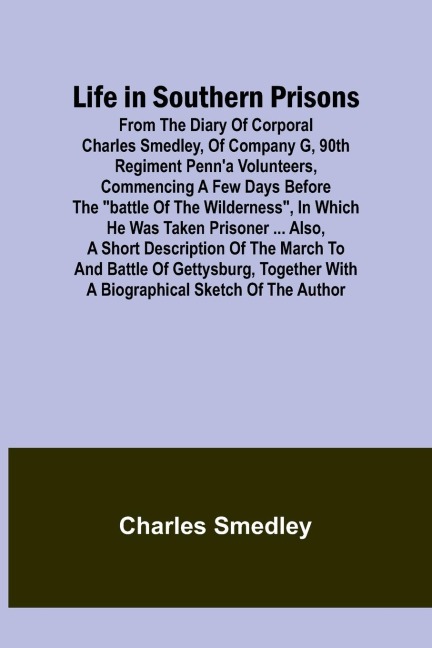 Life in Southern Prisons: From the Diary of Corporal Charles Smedley, of Company G, 90th Regiment Penna Volunteers, Commencing a Few Days Before the Battle of the Wilderness, In Which He Was Taken Prisoner ... Also, a Short Description of the March to