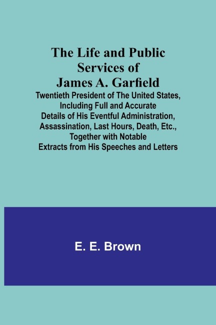 The Life and Public Services of James A. Garfield: Twentieth President of the United States, Including Full and Accurate Details of His Eventful Administration, Assassination, Last Hours, Death, Etc., Together with Notable Extracts from His Speeches and