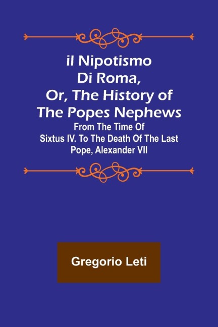 Il nipotismo di Roma, or, The History of the Popes Nephews ; from the time of Sixtus IV. to the death of the last Pope, Alexander VII