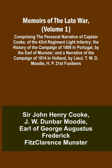 Memoirs of the Late War, (Volume 1); Comprising the Personal Narrative of Captain Cooke, of the 43rd Regiment Light Infantry; the History of the Campaign of 1809 in Portugal, by the Earl of Munster; and a Narrative of the Campaign of 1814 in Holland, by L