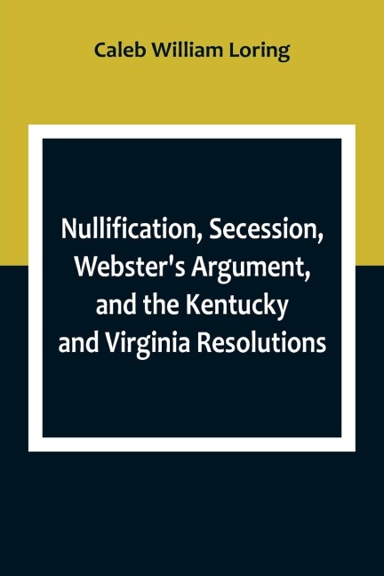 Nullification, Secession, Websters Argument, and the Kentucky and Virginia Resolutions ; Considered in Reference to the Constitution and Historically