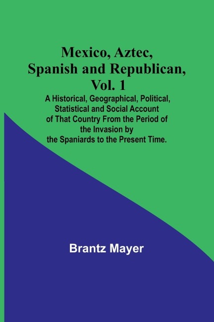 Mexico, Aztec, Spanish and Republican, Vol. 1; A Historical, Geographical, Political, Statistical and Social Account of That Country From the Period of the Invasion by the Spaniards to the Present Time.