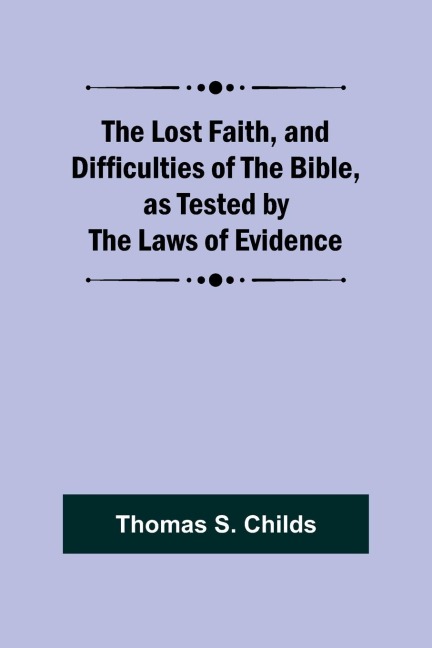 The Lost Faith, and Difficulties of the Bible, as Tested by the Laws of Evidence