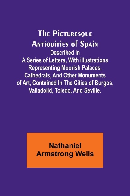 The Picturesque Antiquities of Spain: Described in a series of letters, with illustrations representing Moorish palaces, cathedrals, and other monuments of art, contained in the cities of Burgos, Valladolid, Toledo, and Seville.